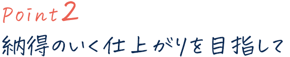 point2 納得のいく仕上がりを目指して