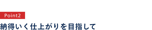 point2 納得のいく仕上がりを目指して